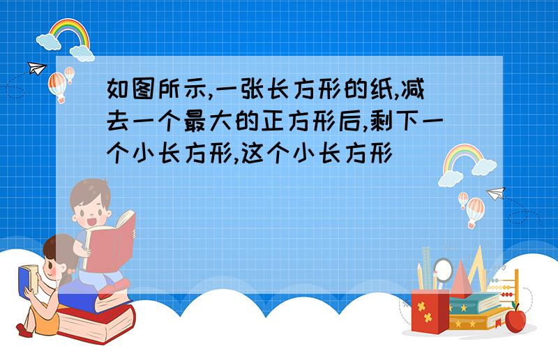 如图所示,一张长方形的纸,减去一个最大的正方形后,剩下一个小长方形,这个小长方形