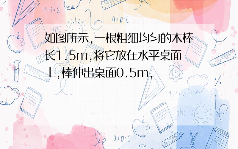 如图所示,一根粗细均匀的木棒长1.5m,将它放在水平桌面上,棒伸出桌面0.5m,