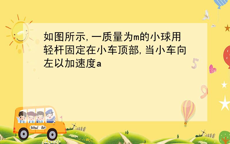 如图所示,一质量为m的小球用轻杆固定在小车顶部,当小车向左以加速度a