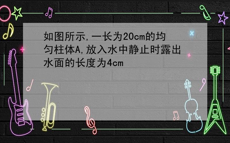 如图所示,一长为20cm的均匀柱体A,放入水中静止时露出水面的长度为4cm