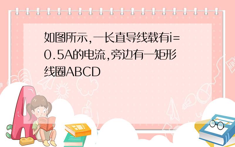 如图所示,一长直导线载有i=0.5A的电流,旁边有一矩形线圈ABCD