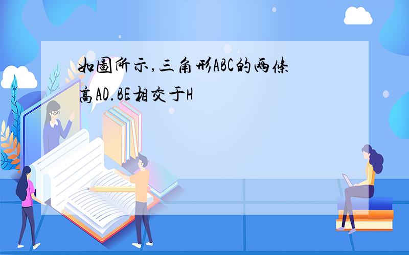 如图所示,三角形ABC的两条高AD.BE相交于H