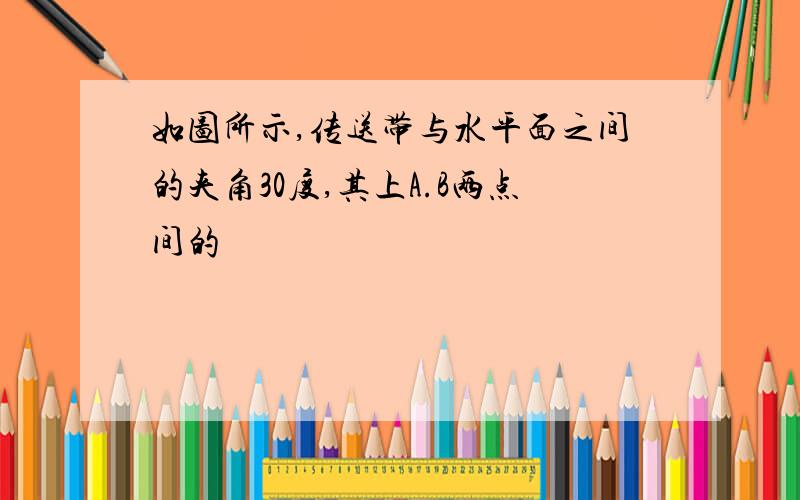 如图所示,传送带与水平面之间的夹角30度,其上A.B两点间的