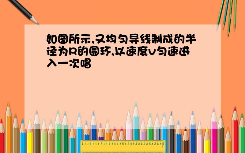 如图所示,又均匀导线制成的半径为R的圆环,以速度v匀速进入一次唱