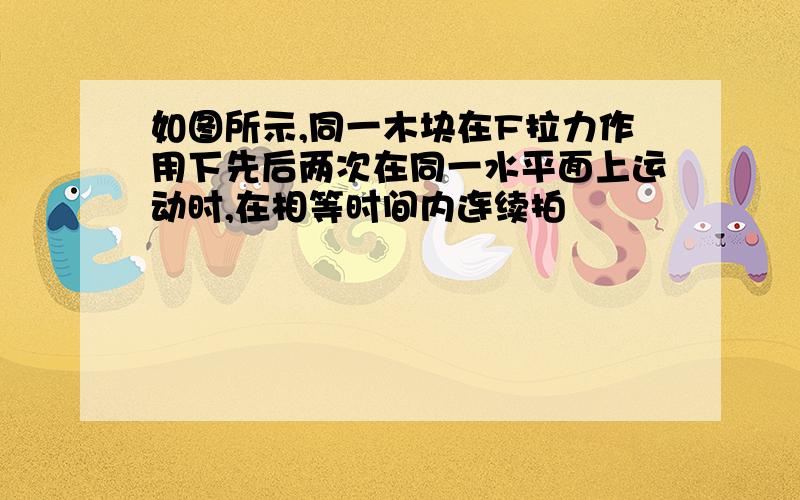 如图所示,同一木块在F拉力作用下先后两次在同一水平面上运动时,在相等时间内连续拍