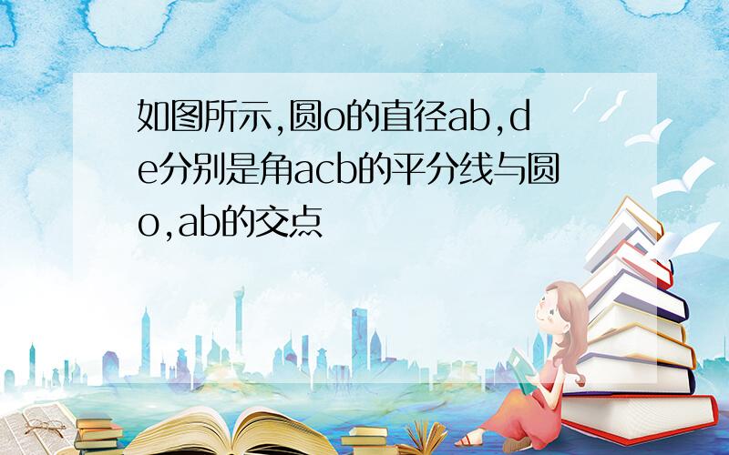 如图所示,圆o的直径ab,de分别是角acb的平分线与圆o,ab的交点