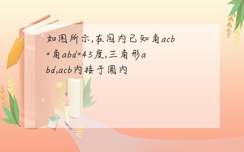 如图所示,在园内已知角acb=角abd=45度,三角形abd,acb内接于圆内