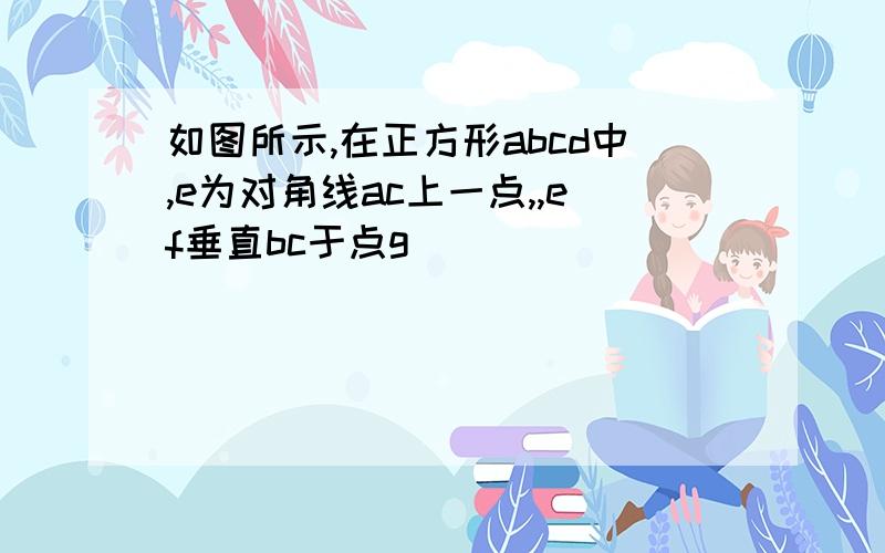 如图所示,在正方形abcd中,e为对角线ac上一点,,ef垂直bc于点g