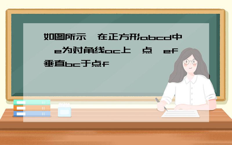 如图所示,在正方形abcd中,e为对角线ac上一点,ef垂直bc于点f