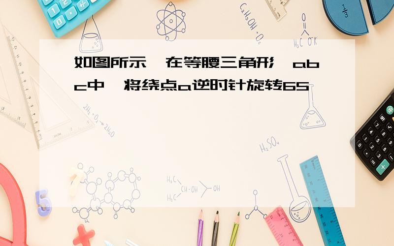 如图所示,在等腰三角形△abc中,将绕点a逆时针旋转65°