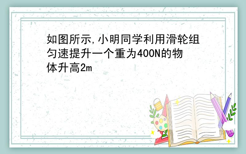 如图所示,小明同学利用滑轮组匀速提升一个重为400N的物体升高2m