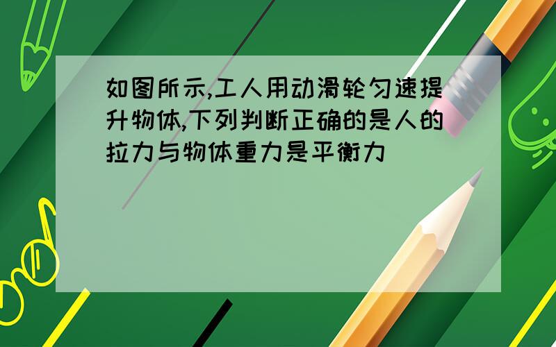 如图所示,工人用动滑轮匀速提升物体,下列判断正确的是人的拉力与物体重力是平衡力