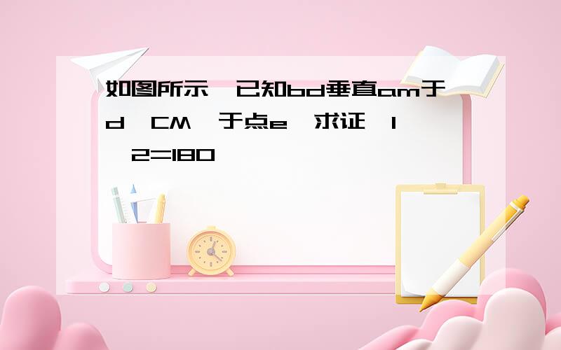 如图所示,已知bd垂直am于d,CM⊥于点e,求证∠1 ∠2=180°