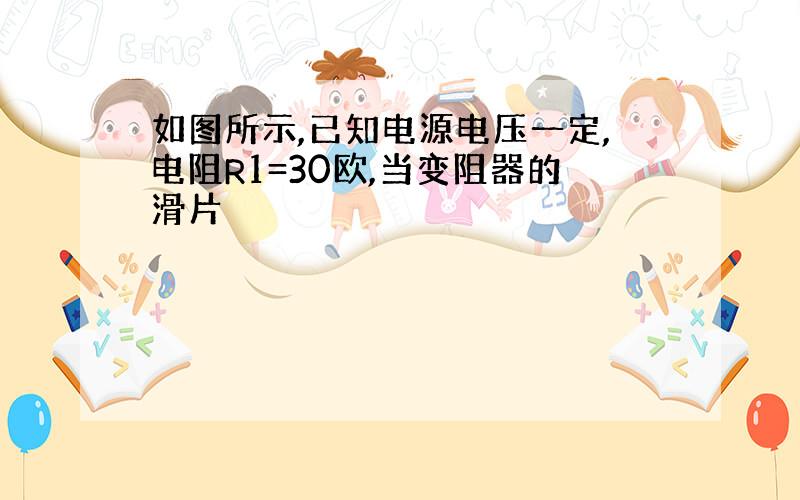 如图所示,已知电源电压一定,电阻R1=30欧,当变阻器的滑片