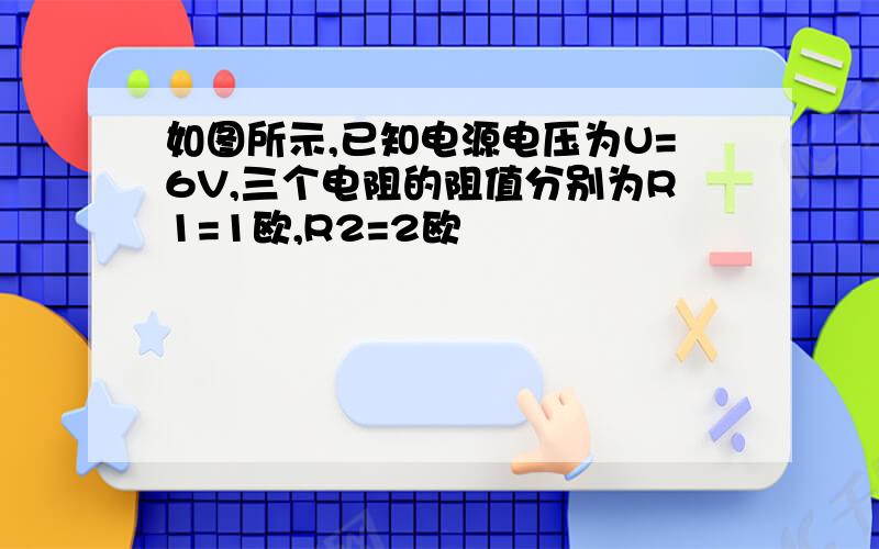 如图所示,已知电源电压为U=6V,三个电阻的阻值分别为R1=1欧,R2=2欧