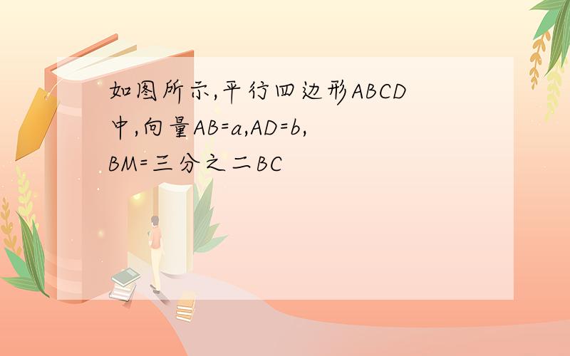 如图所示,平行四边形ABCD中,向量AB=a,AD=b,BM=三分之二BC