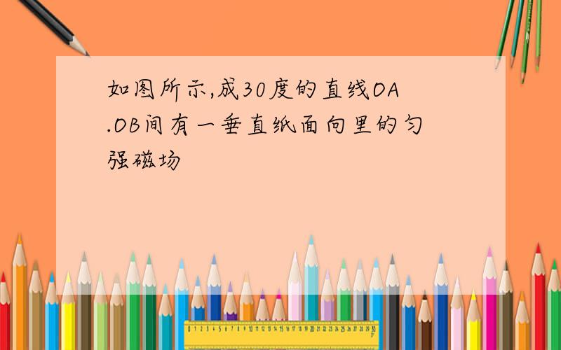 如图所示,成30度的直线OA.OB间有一垂直纸面向里的匀强磁场