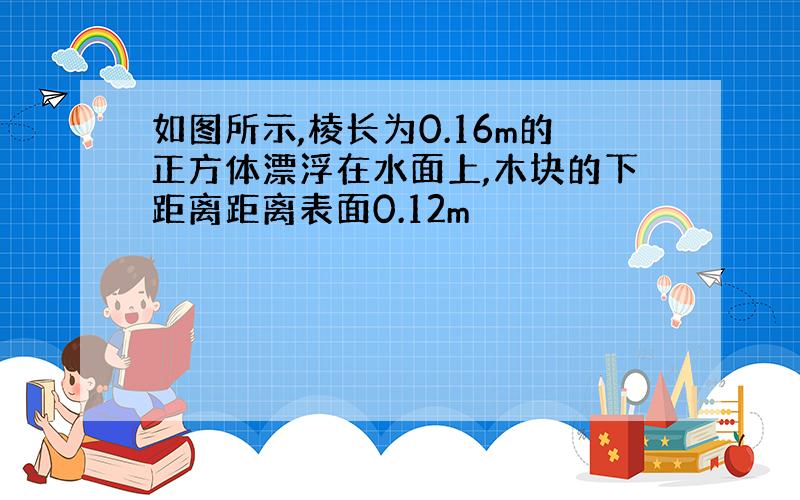 如图所示,棱长为0.16m的正方体漂浮在水面上,木块的下距离距离表面0.12m