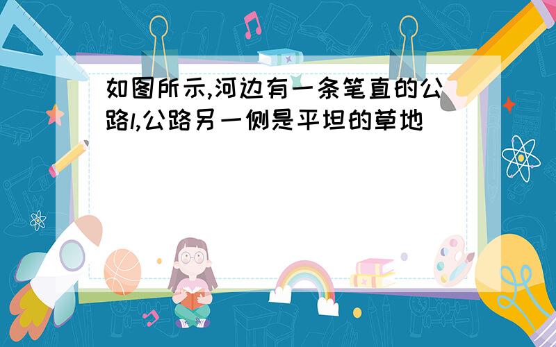 如图所示,河边有一条笔直的公路l,公路另一侧是平坦的草地