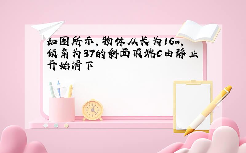 如图所示,物体从长为16m,倾角为37的斜面顶端C由静止开始滑下