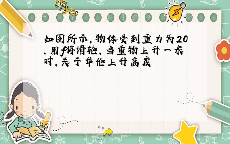 如图所示,物体受到重力为20,用f将滑轮,当重物上升一米时,关于华伦上升高度