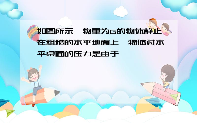 如图所示,物重为G的物体静止在粗糙的水平地面上,物体对水平桌面的压力是由于