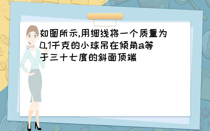 如图所示,用细线将一个质量为0.1千克的小球吊在倾角a等于三十七度的斜面顶端