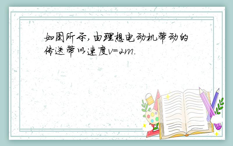 如图所示,由理想电动机带动的传送带以速度v=2m.