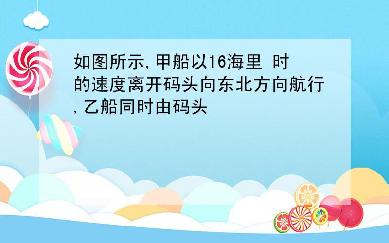 如图所示,甲船以16海里 时的速度离开码头向东北方向航行,乙船同时由码头