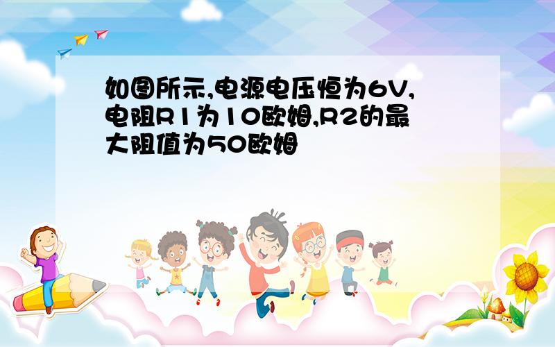 如图所示,电源电压恒为6V,电阻R1为10欧姆,R2的最大阻值为50欧姆