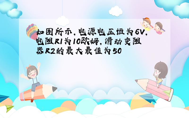 如图所示,电源电压恒为6V,电阻R1为10欧姆,滑动变阻器R2的最大最值为50