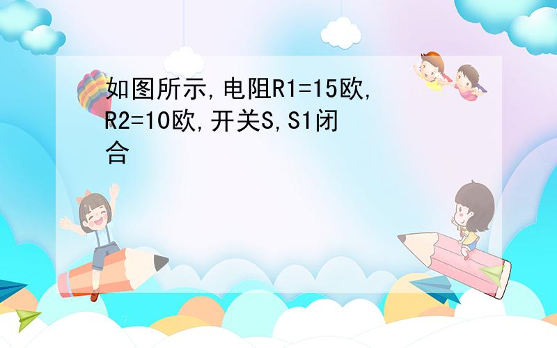 如图所示,电阻R1=15欧,R2=10欧,开关S,S1闭合