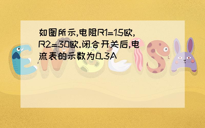 如图所示,电阻R1=15欧,R2=30欧.闭合开关后,电流表的示数为0.3A