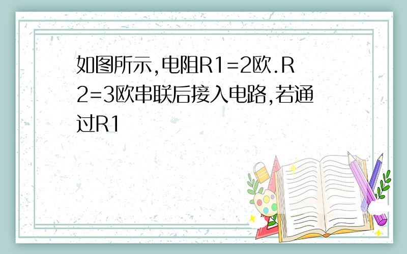 如图所示,电阻R1=2欧.R2=3欧串联后接入电路,若通过R1