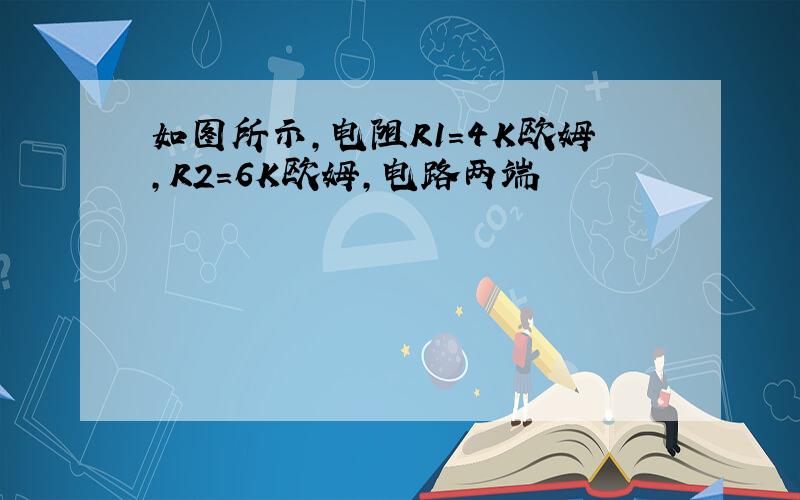 如图所示,电阻R1=4K欧姆,R2=6K欧姆,电路两端