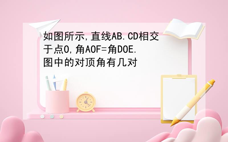 如图所示,直线AB.CD相交于点O,角AOF=角DOE.图中的对顶角有几对