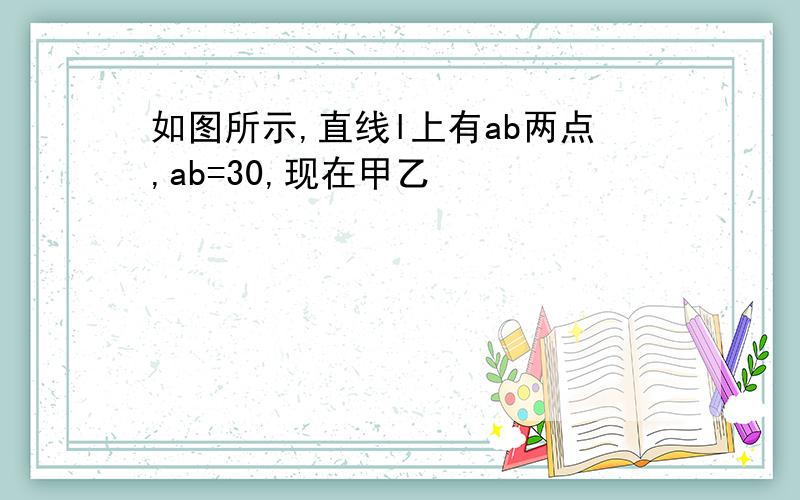 如图所示,直线l上有ab两点,ab=30,现在甲乙