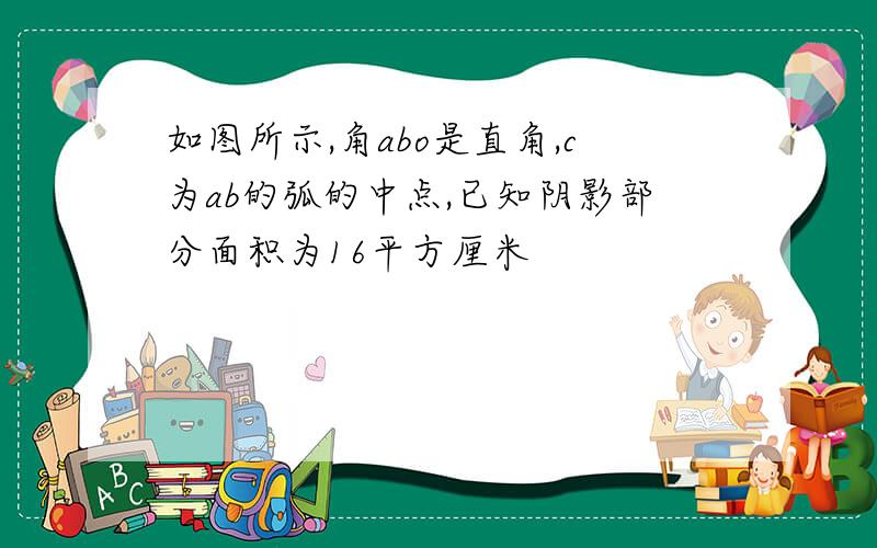 如图所示,角abo是直角,c为ab的弧的中点,已知阴影部分面积为16平方厘米