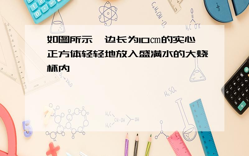 如图所示,边长为10㎝的实心正方体轻轻地放入盛满水的大烧杯内