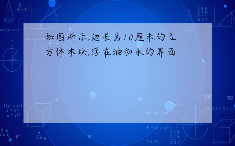 如图所示,边长为10厘米的立方体木块,浮在油和水的界面