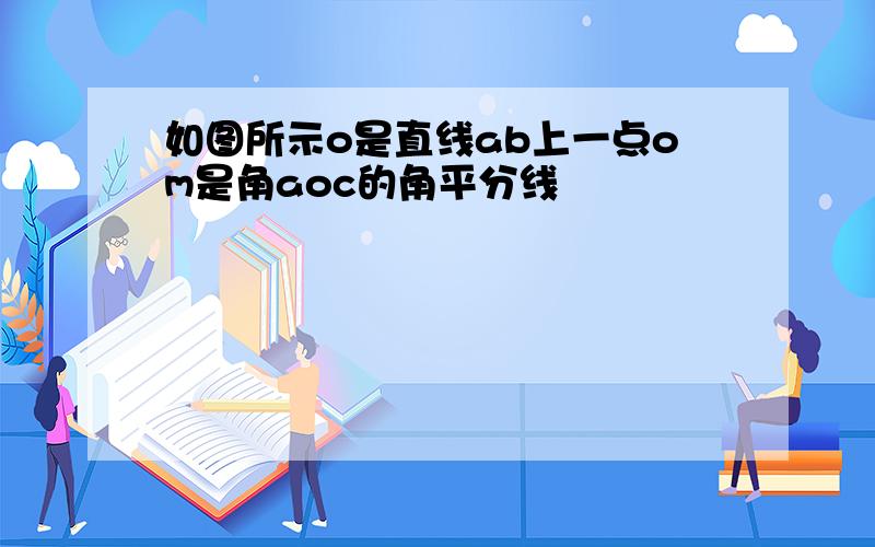 如图所示o是直线ab上一点om是角aoc的角平分线