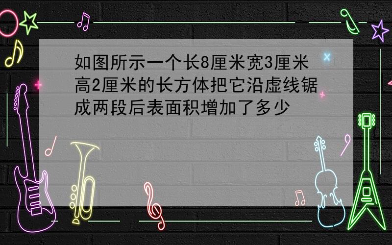 如图所示一个长8厘米宽3厘米高2厘米的长方体把它沿虚线锯成两段后表面积增加了多少