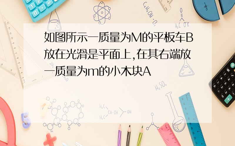 如图所示一质量为M的平板车B放在光滑是平面上,在其右端放一质量为m的小木块A