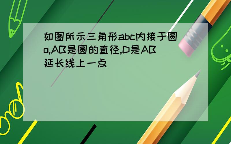 如图所示三角形abc内接于圆o,AB是圆的直径,D是AB延长线上一点