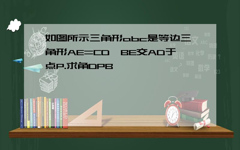 如图所示三角形abc是等边三角形AE=CD,BE交AD于点P.求角DPB