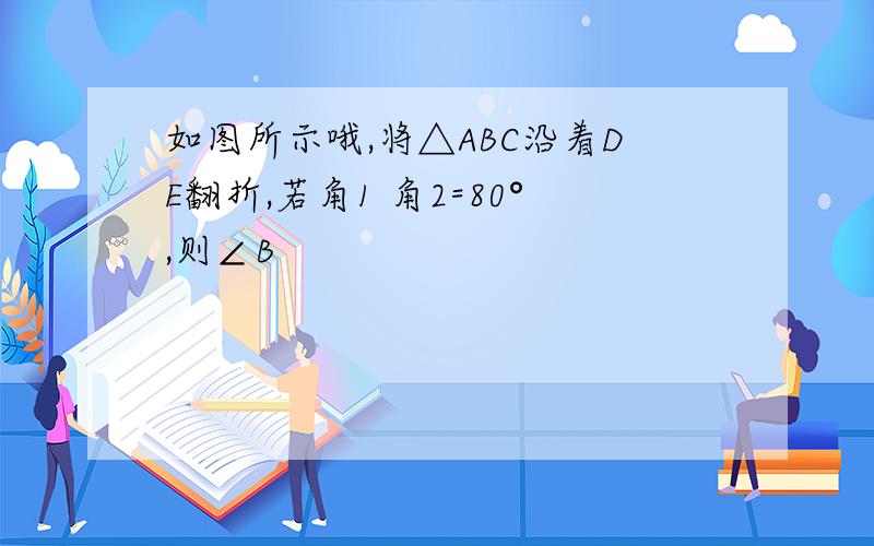 如图所示哦,将△ABC沿着DE翻折,若角1 角2=80°,则∠B