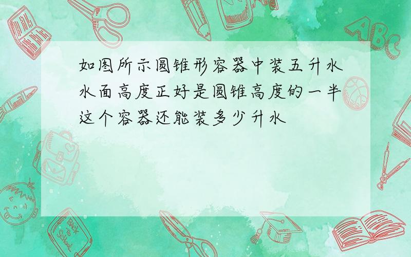 如图所示圆锥形容器中装五升水水面高度正好是圆锥高度的一半这个容器还能装多少升水