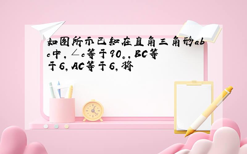 如图所示已知在直角三角形abc中,∠c等于90°,BC等于6,AC等于6,将