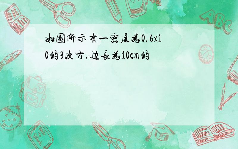 如图所示有一密度为0.6x10的3次方,边长为10cm的