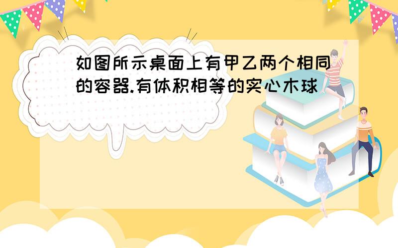 如图所示桌面上有甲乙两个相同的容器.有体积相等的实心木球